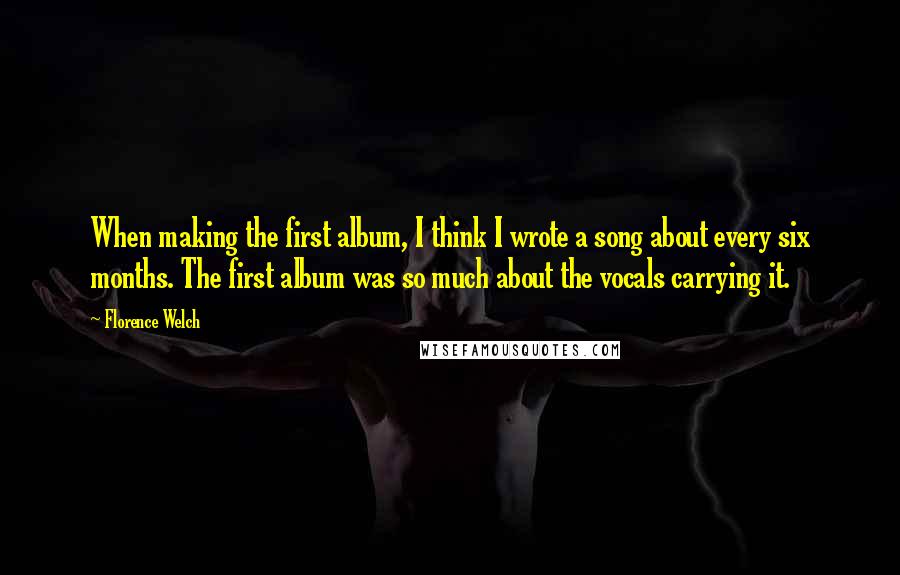 Florence Welch Quotes: When making the first album, I think I wrote a song about every six months. The first album was so much about the vocals carrying it.