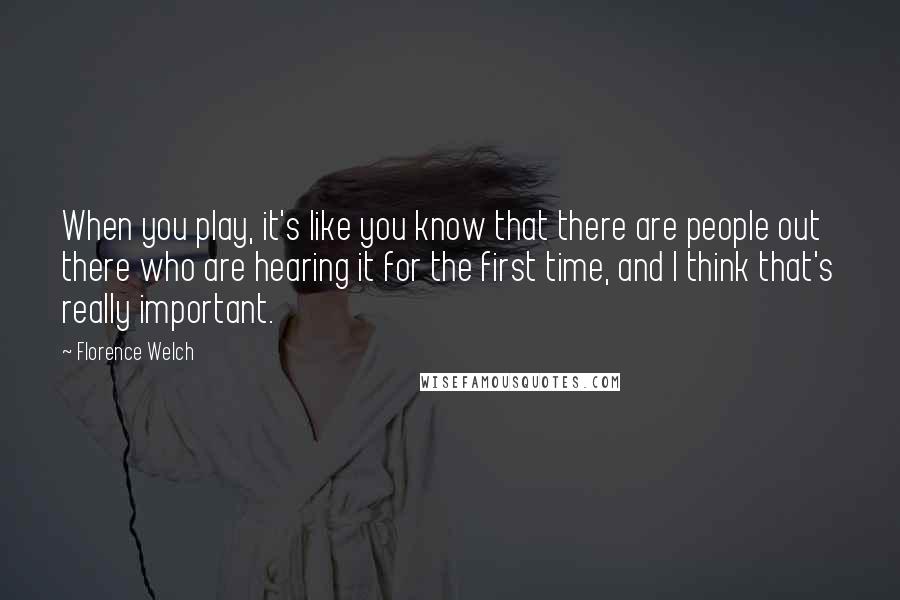 Florence Welch Quotes: When you play, it's like you know that there are people out there who are hearing it for the first time, and I think that's really important.