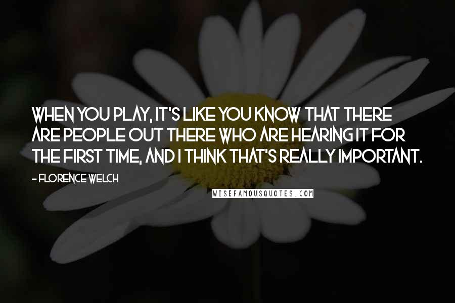 Florence Welch Quotes: When you play, it's like you know that there are people out there who are hearing it for the first time, and I think that's really important.