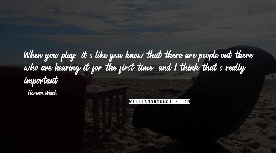 Florence Welch Quotes: When you play, it's like you know that there are people out there who are hearing it for the first time, and I think that's really important.