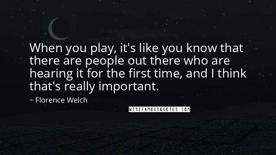 Florence Welch Quotes: When you play, it's like you know that there are people out there who are hearing it for the first time, and I think that's really important.