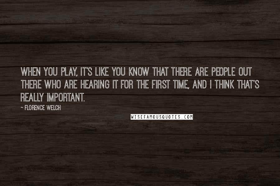 Florence Welch Quotes: When you play, it's like you know that there are people out there who are hearing it for the first time, and I think that's really important.