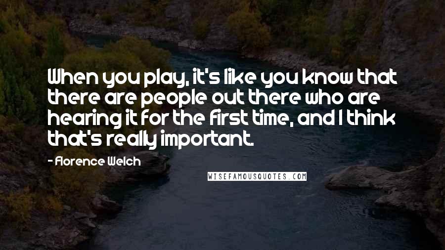 Florence Welch Quotes: When you play, it's like you know that there are people out there who are hearing it for the first time, and I think that's really important.