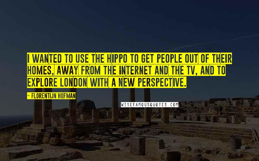 Florentijn Hofman Quotes: I wanted to use the hippo to get people out of their homes, away from the Internet and the TV, and to explore London with a new perspective.