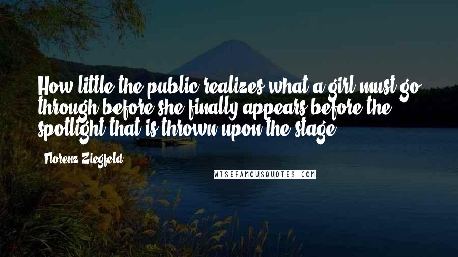 Florenz Ziegfeld Quotes: How little the public realizes what a girl must go through before she finally appears before the spotlight that is thrown upon the stage.