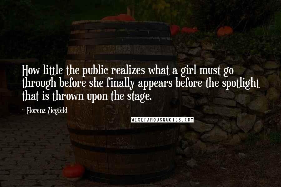 Florenz Ziegfeld Quotes: How little the public realizes what a girl must go through before she finally appears before the spotlight that is thrown upon the stage.