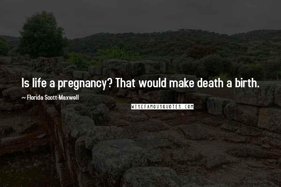 Florida Scott-Maxwell Quotes: Is life a pregnancy? That would make death a birth.