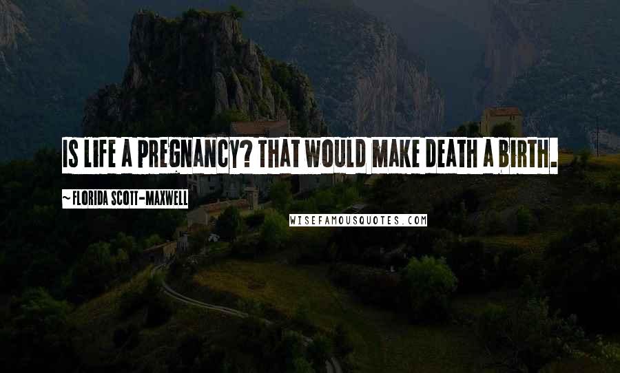 Florida Scott-Maxwell Quotes: Is life a pregnancy? That would make death a birth.