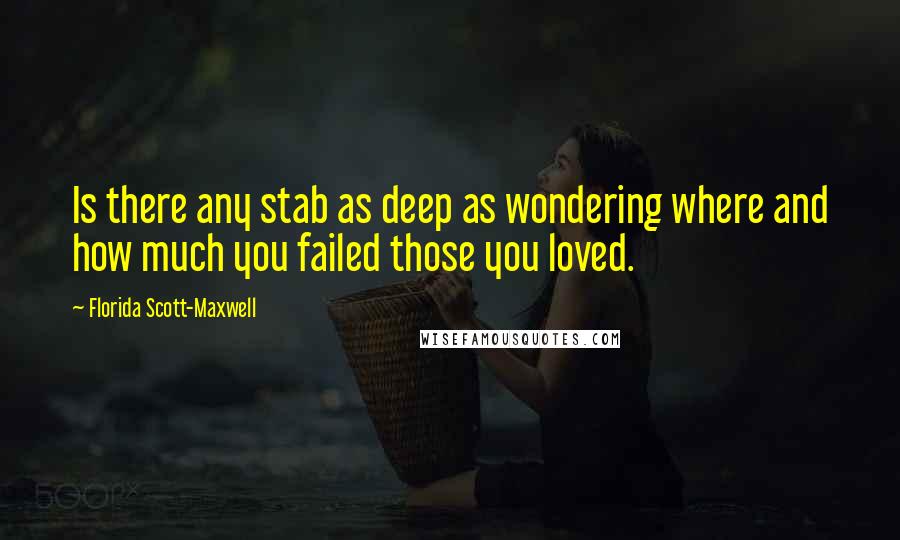 Florida Scott-Maxwell Quotes: Is there any stab as deep as wondering where and how much you failed those you loved.