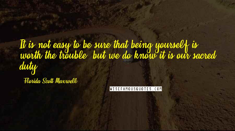 Florida Scott-Maxwell Quotes: It is not easy to be sure that being yourself is worth the trouble, but we do know it is our sacred duty.
