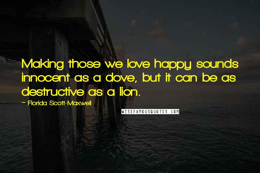 Florida Scott-Maxwell Quotes: Making those we love happy sounds innocent as a dove, but it can be as destructive as a lion.