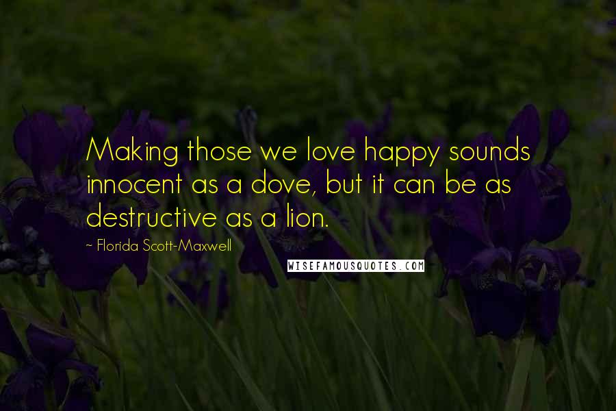 Florida Scott-Maxwell Quotes: Making those we love happy sounds innocent as a dove, but it can be as destructive as a lion.