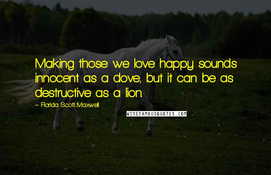 Florida Scott-Maxwell Quotes: Making those we love happy sounds innocent as a dove, but it can be as destructive as a lion.