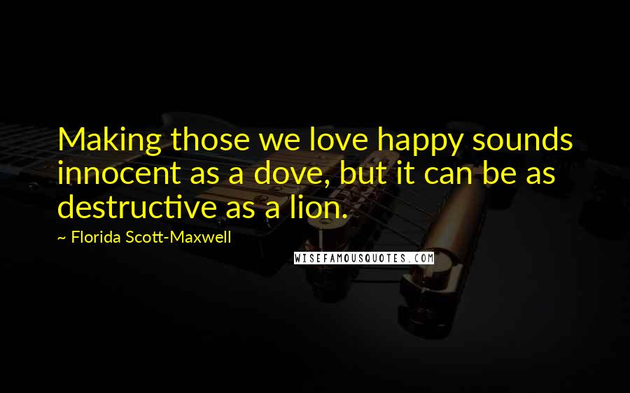 Florida Scott-Maxwell Quotes: Making those we love happy sounds innocent as a dove, but it can be as destructive as a lion.