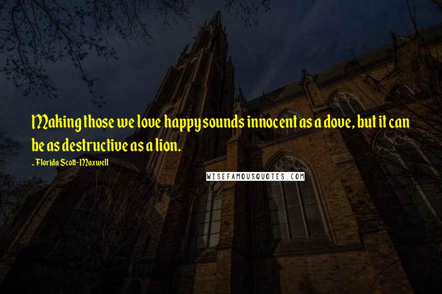 Florida Scott-Maxwell Quotes: Making those we love happy sounds innocent as a dove, but it can be as destructive as a lion.