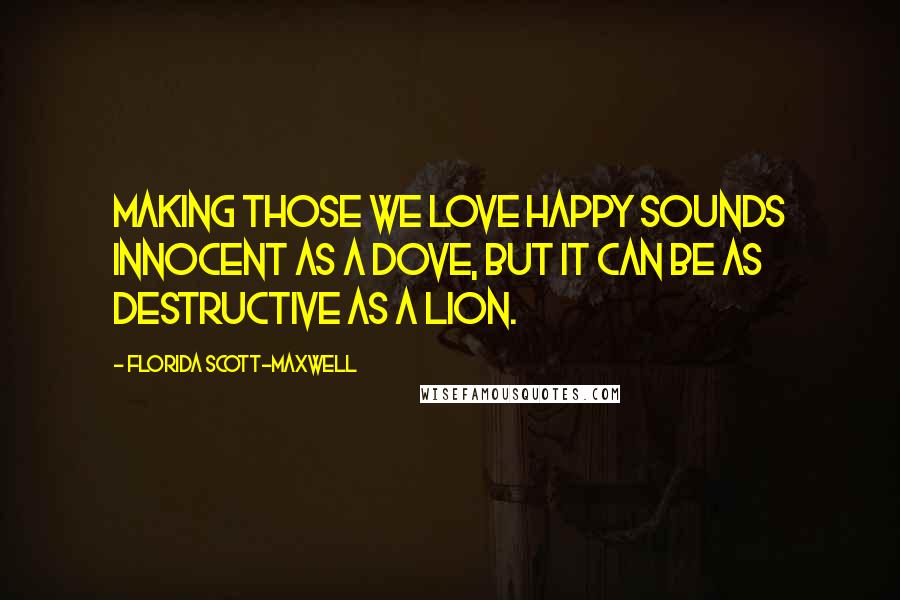 Florida Scott-Maxwell Quotes: Making those we love happy sounds innocent as a dove, but it can be as destructive as a lion.