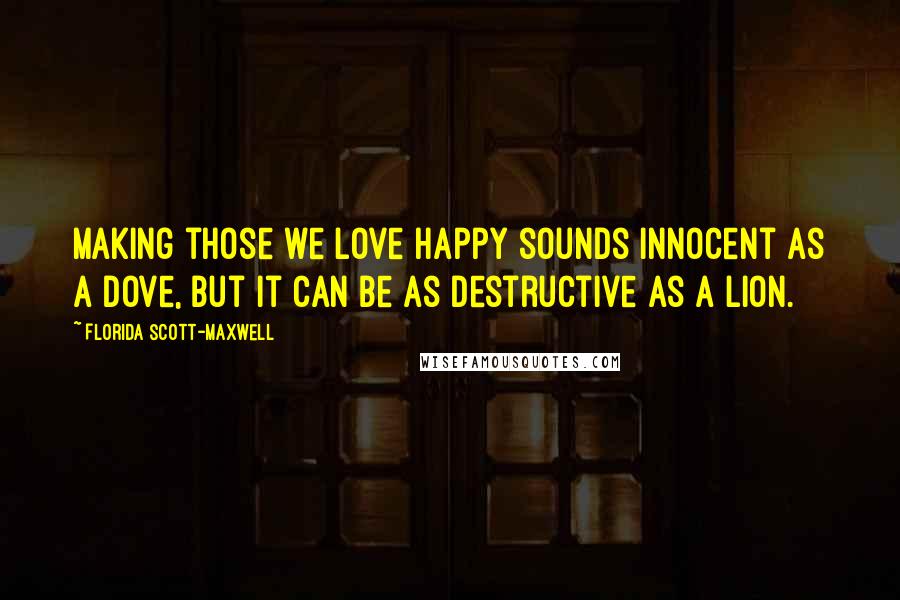 Florida Scott-Maxwell Quotes: Making those we love happy sounds innocent as a dove, but it can be as destructive as a lion.