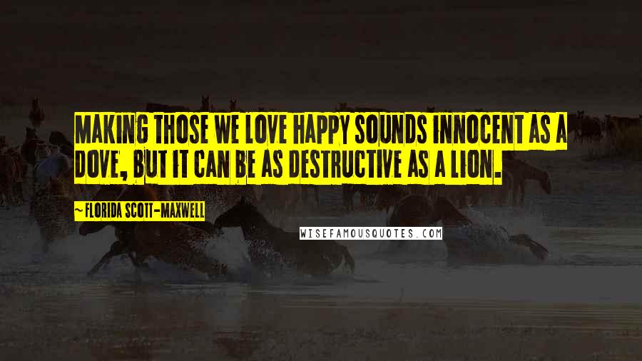 Florida Scott-Maxwell Quotes: Making those we love happy sounds innocent as a dove, but it can be as destructive as a lion.