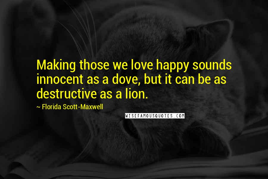 Florida Scott-Maxwell Quotes: Making those we love happy sounds innocent as a dove, but it can be as destructive as a lion.