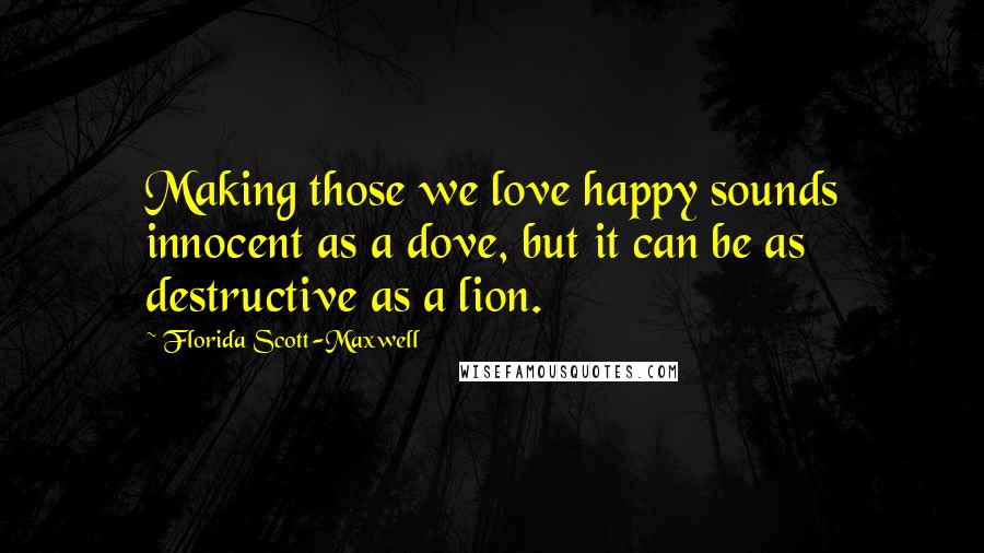 Florida Scott-Maxwell Quotes: Making those we love happy sounds innocent as a dove, but it can be as destructive as a lion.