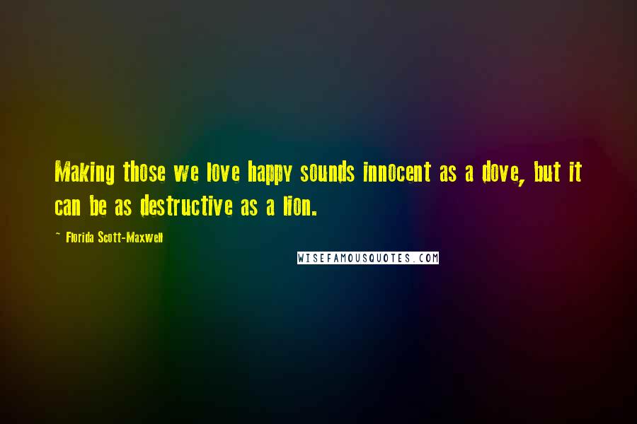 Florida Scott-Maxwell Quotes: Making those we love happy sounds innocent as a dove, but it can be as destructive as a lion.