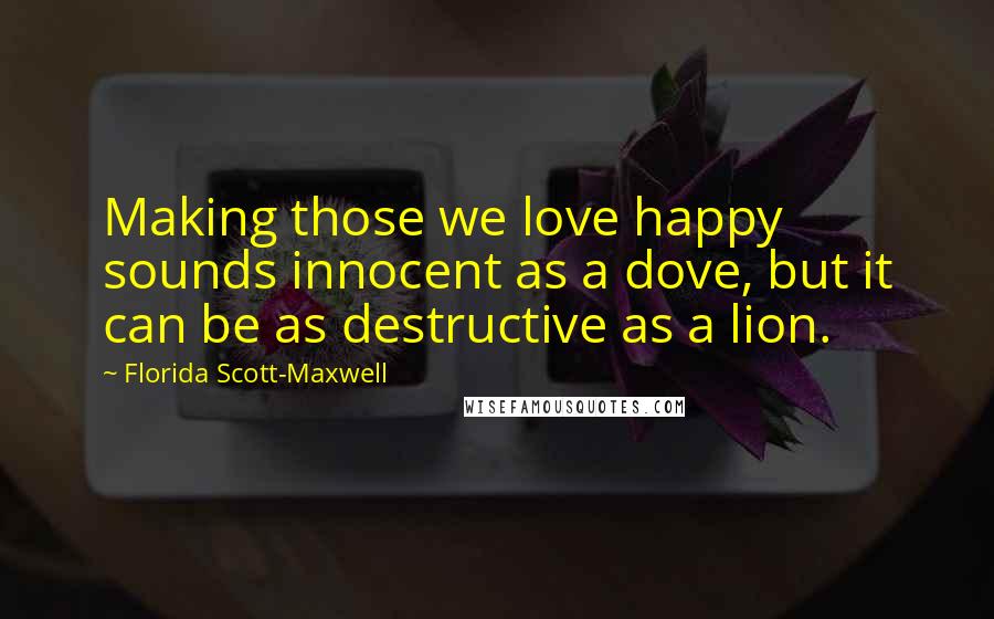 Florida Scott-Maxwell Quotes: Making those we love happy sounds innocent as a dove, but it can be as destructive as a lion.