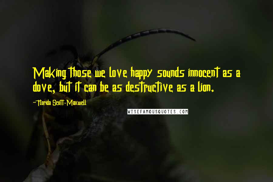 Florida Scott-Maxwell Quotes: Making those we love happy sounds innocent as a dove, but it can be as destructive as a lion.