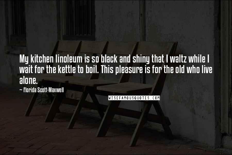 Florida Scott-Maxwell Quotes: My kitchen linoleum is so black and shiny that I waltz while I wait for the kettle to boil. This pleasure is for the old who live alone.