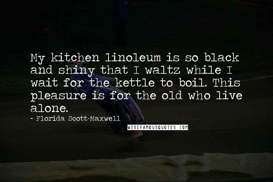 Florida Scott-Maxwell Quotes: My kitchen linoleum is so black and shiny that I waltz while I wait for the kettle to boil. This pleasure is for the old who live alone.