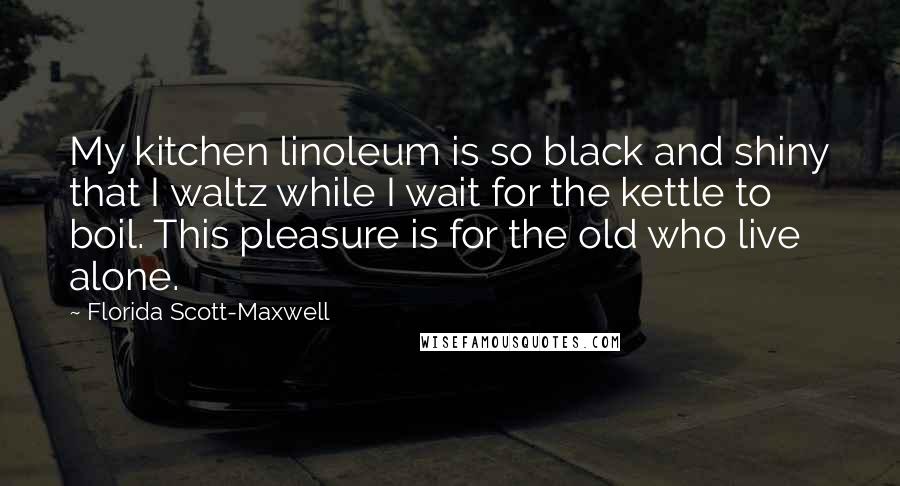 Florida Scott-Maxwell Quotes: My kitchen linoleum is so black and shiny that I waltz while I wait for the kettle to boil. This pleasure is for the old who live alone.