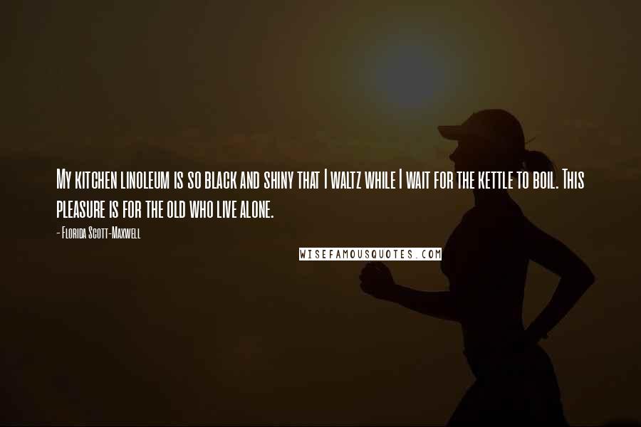 Florida Scott-Maxwell Quotes: My kitchen linoleum is so black and shiny that I waltz while I wait for the kettle to boil. This pleasure is for the old who live alone.