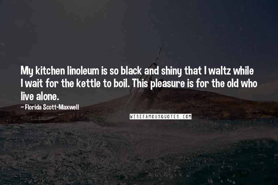 Florida Scott-Maxwell Quotes: My kitchen linoleum is so black and shiny that I waltz while I wait for the kettle to boil. This pleasure is for the old who live alone.