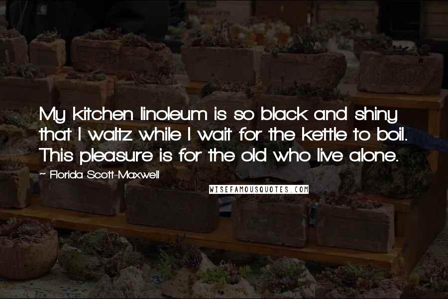 Florida Scott-Maxwell Quotes: My kitchen linoleum is so black and shiny that I waltz while I wait for the kettle to boil. This pleasure is for the old who live alone.