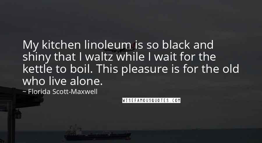 Florida Scott-Maxwell Quotes: My kitchen linoleum is so black and shiny that I waltz while I wait for the kettle to boil. This pleasure is for the old who live alone.