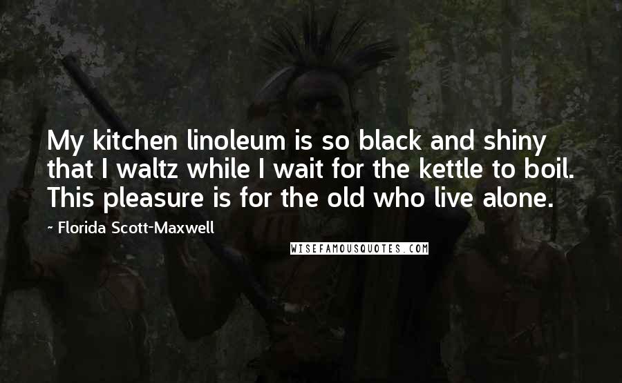 Florida Scott-Maxwell Quotes: My kitchen linoleum is so black and shiny that I waltz while I wait for the kettle to boil. This pleasure is for the old who live alone.