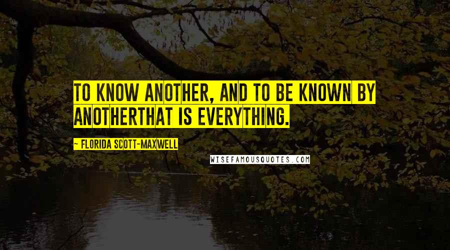 Florida Scott-Maxwell Quotes: To know another, and to be known by anotherthat is everything.