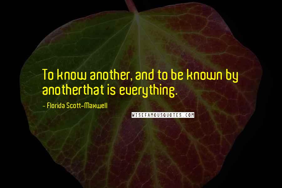 Florida Scott-Maxwell Quotes: To know another, and to be known by anotherthat is everything.