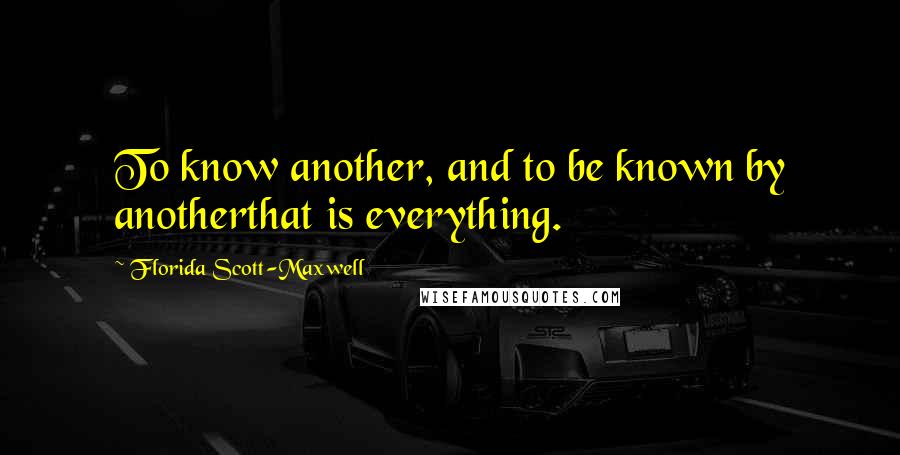 Florida Scott-Maxwell Quotes: To know another, and to be known by anotherthat is everything.