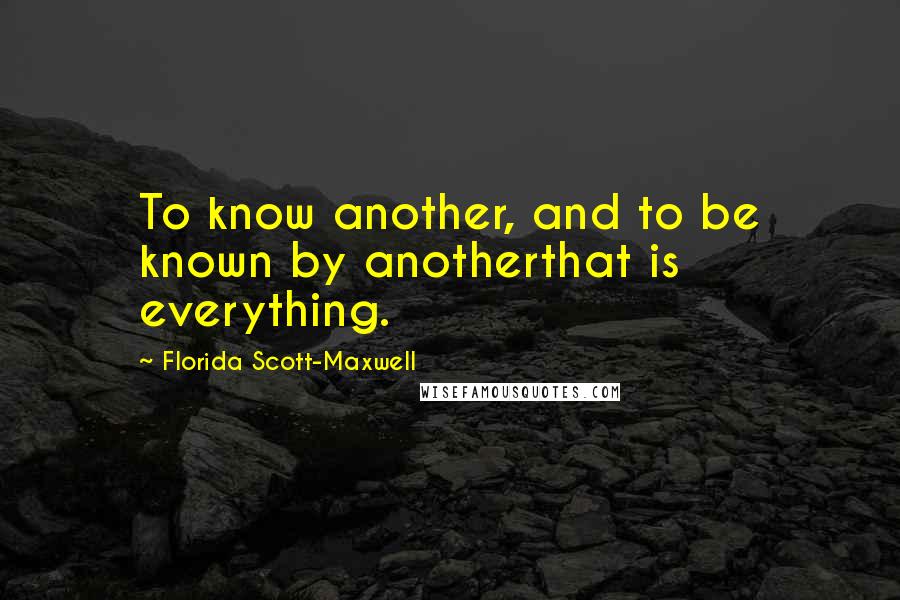 Florida Scott-Maxwell Quotes: To know another, and to be known by anotherthat is everything.