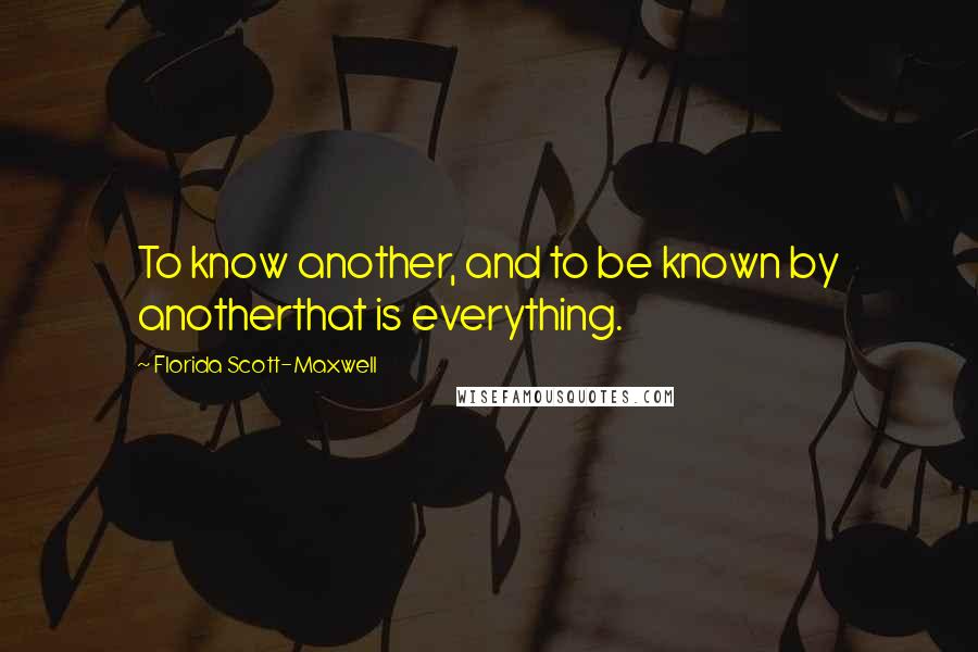 Florida Scott-Maxwell Quotes: To know another, and to be known by anotherthat is everything.