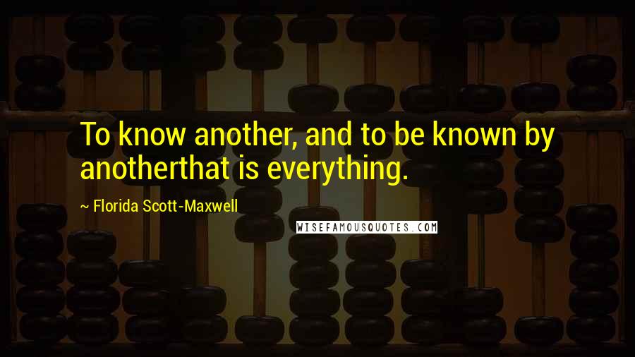 Florida Scott-Maxwell Quotes: To know another, and to be known by anotherthat is everything.