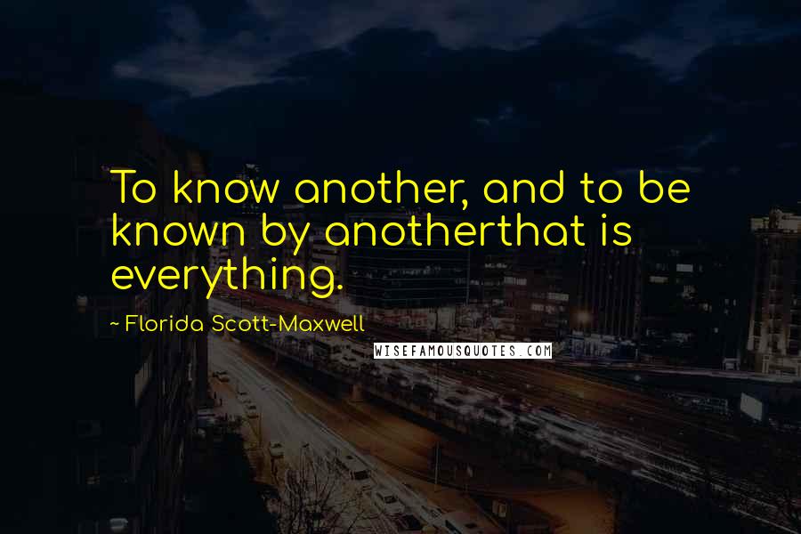 Florida Scott-Maxwell Quotes: To know another, and to be known by anotherthat is everything.