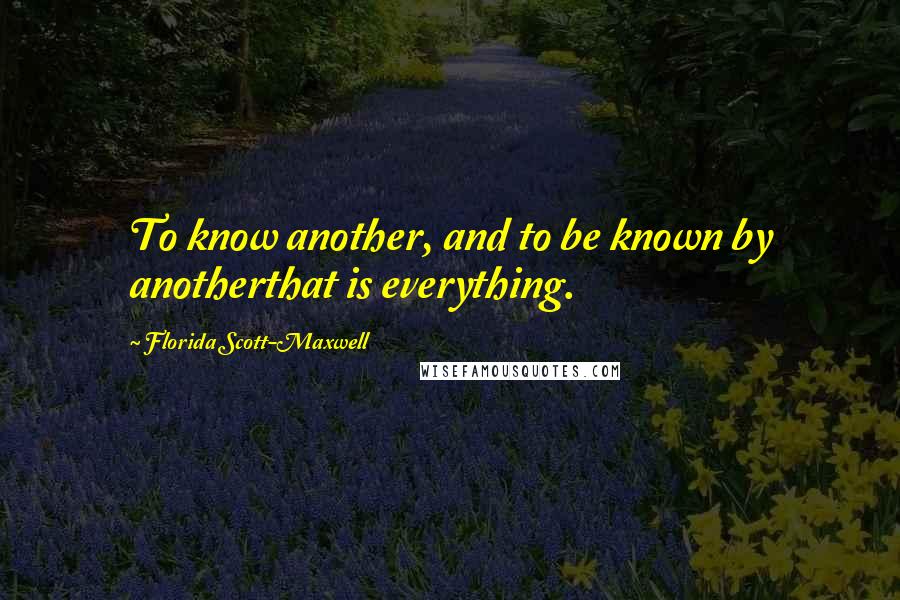 Florida Scott-Maxwell Quotes: To know another, and to be known by anotherthat is everything.