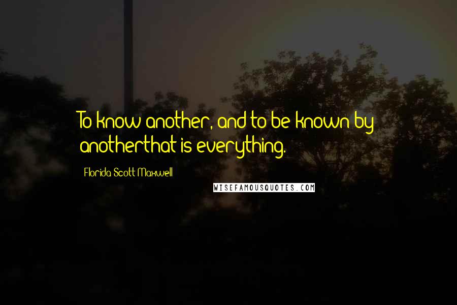 Florida Scott-Maxwell Quotes: To know another, and to be known by anotherthat is everything.