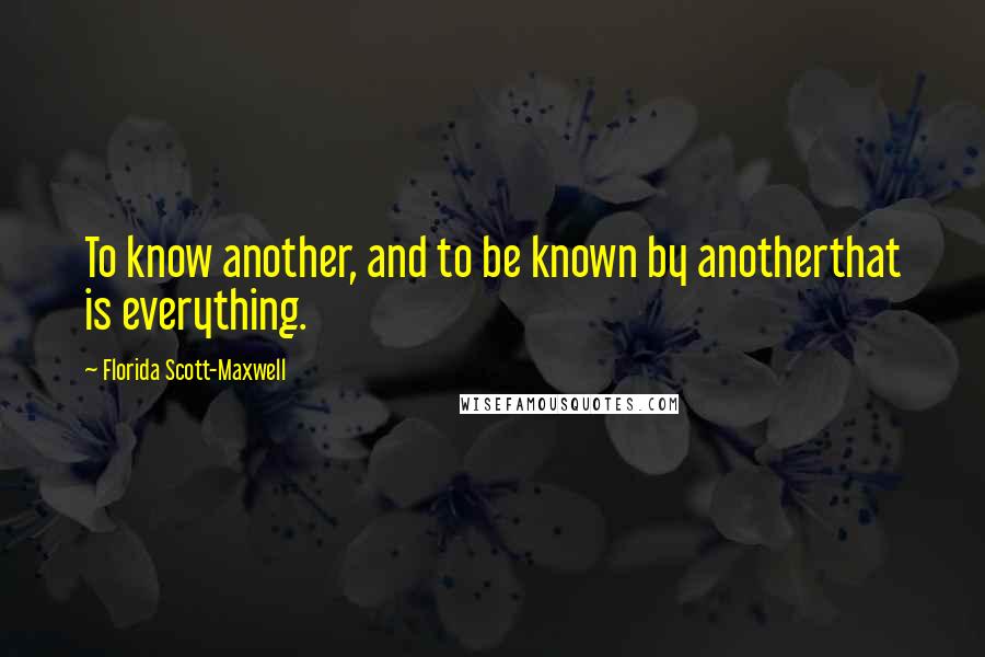 Florida Scott-Maxwell Quotes: To know another, and to be known by anotherthat is everything.