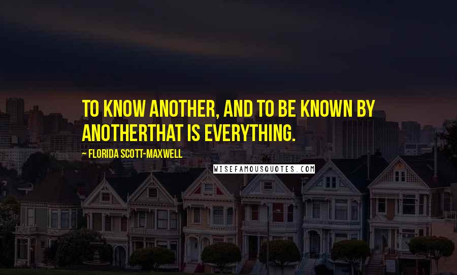 Florida Scott-Maxwell Quotes: To know another, and to be known by anotherthat is everything.