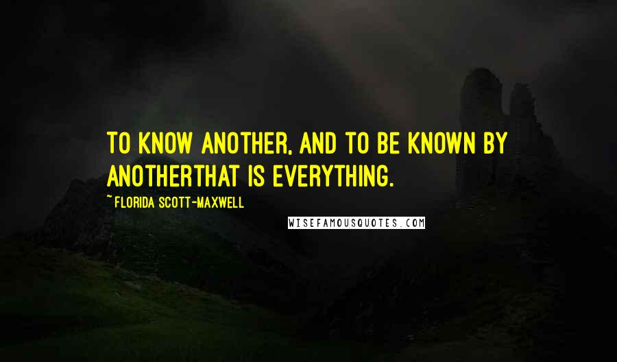 Florida Scott-Maxwell Quotes: To know another, and to be known by anotherthat is everything.
