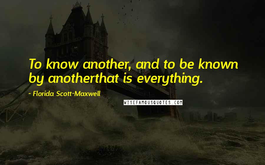 Florida Scott-Maxwell Quotes: To know another, and to be known by anotherthat is everything.