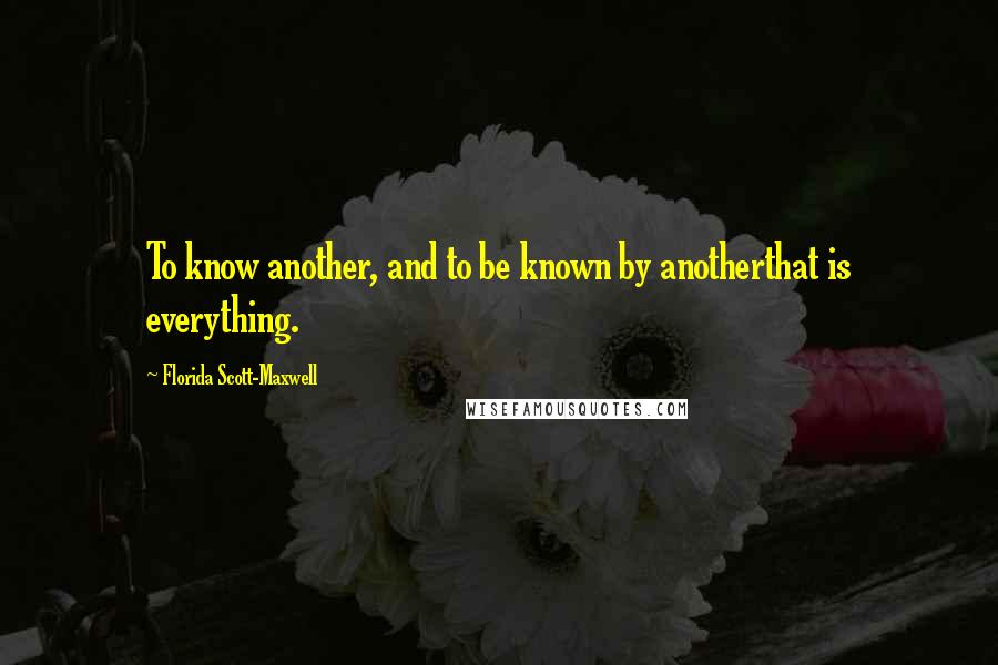Florida Scott-Maxwell Quotes: To know another, and to be known by anotherthat is everything.