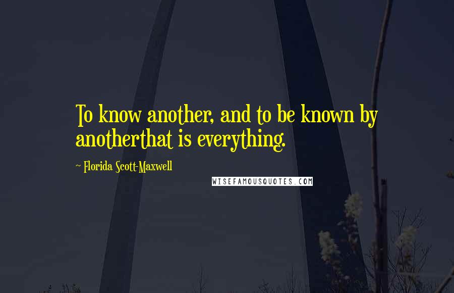 Florida Scott-Maxwell Quotes: To know another, and to be known by anotherthat is everything.